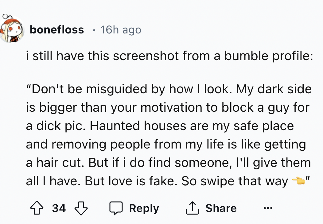 screenshot - bonefloss 16h ago i still have this screenshot from a bumble profile "Don't be misguided by how I look. My dark side is bigger than your motivation to block a guy for a dick pic. Haunted houses are my safe place and removing people from my li